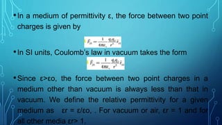 •In a medium of permittivity ε, the force between two point
charges is given by
•In SI units, Coulomb’s law in vacuum takes the form
•Since ε>εo, the force between two point charges in a
medium other than vacuum is always less than that in
vacuum. We define the relative permittivity for a given
medium as εr = ε/εo, . For vacuum or air, εr = 1 and for
all other media εr> 1.
 
