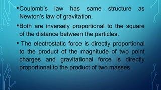 •Coulomb’s law has same structure as
Newton’s law of gravitation.
•Both are inversely proportional to the square
of the distance between the particles.
• The electrostatic force is directly proportional
to the product of the magnitude of two point
charges and gravitational force is directly
proportional to the product of two masses
 