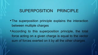 SUPERPOSITION PRINCIPLE
•The superposition principle explains the interaction
between multiple charges
•According to this superposition principle, the total
force acting on a given charge is equal to the vector
sum of forces exerted on it by all the other charges
 