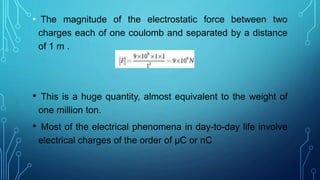 • The magnitude of the electrostatic force between two
charges each of one coulomb and separated by a distance
of 1 m .
• This is a huge quantity, almost equivalent to the weight of
one million ton.
• Most of the electrical phenomena in day-to-day life involve
electrical charges of the order of µC or nC
 