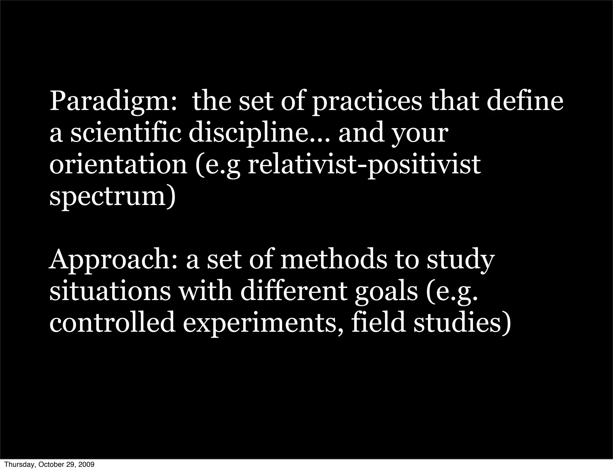 Paradigm: the set of practices that define
            a scientific discipline... and your
            orientation (e.g relativist-positivist
            spectrum)

            Approach: a set of methods to study
            situations with different goals (e.g.
            controlled experiments, field studies)



Thursday, October 29, 2009
 