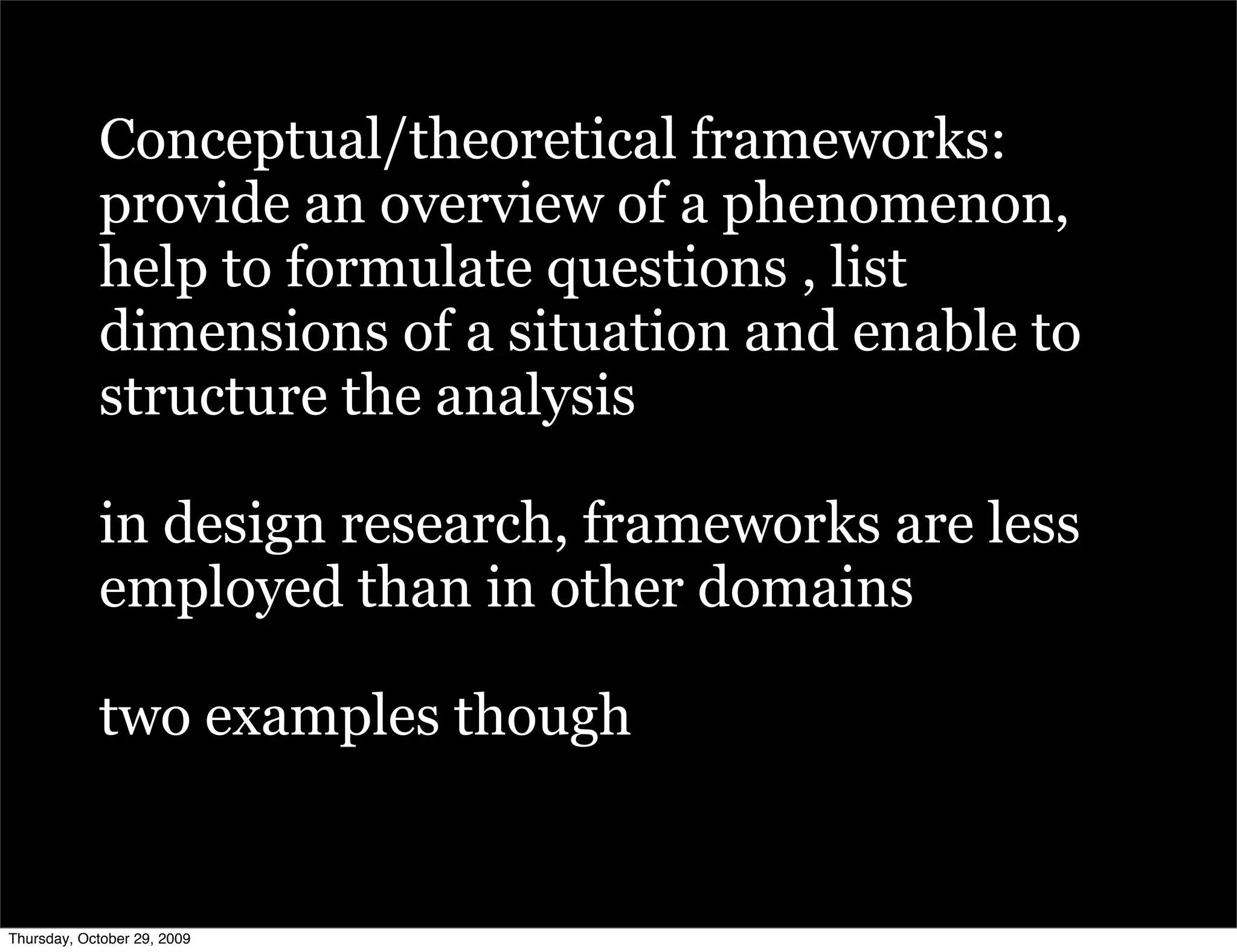 Conceptual/theoretical frameworks:
            provide an overview of a phenomenon,
            help to formulate questions , list
            dimensions of a situation and enable to
            structure the analysis

            in design research, frameworks are less
            employed than in other domains

            two examples though


Thursday, October 29, 2009
 
