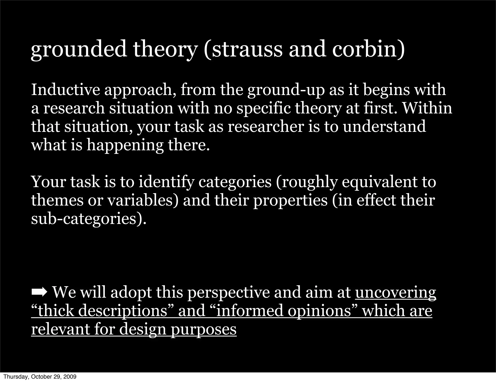 grounded theory (strauss and corbin)
         Inductive approach, from the ground-up as it begins with
         a research situation with no specific theory at first. Within
         that situation, your task as researcher is to understand
         what is happening there.

         Your task is to identify categories (roughly equivalent to
         themes or variables) and their properties (in effect their
         sub-categories).



         ➡ We will adopt this perspective and aim at uncovering
         “thick descriptions” and “informed opinions” which are
         relevant for design purposes

Thursday, October 29, 2009
 