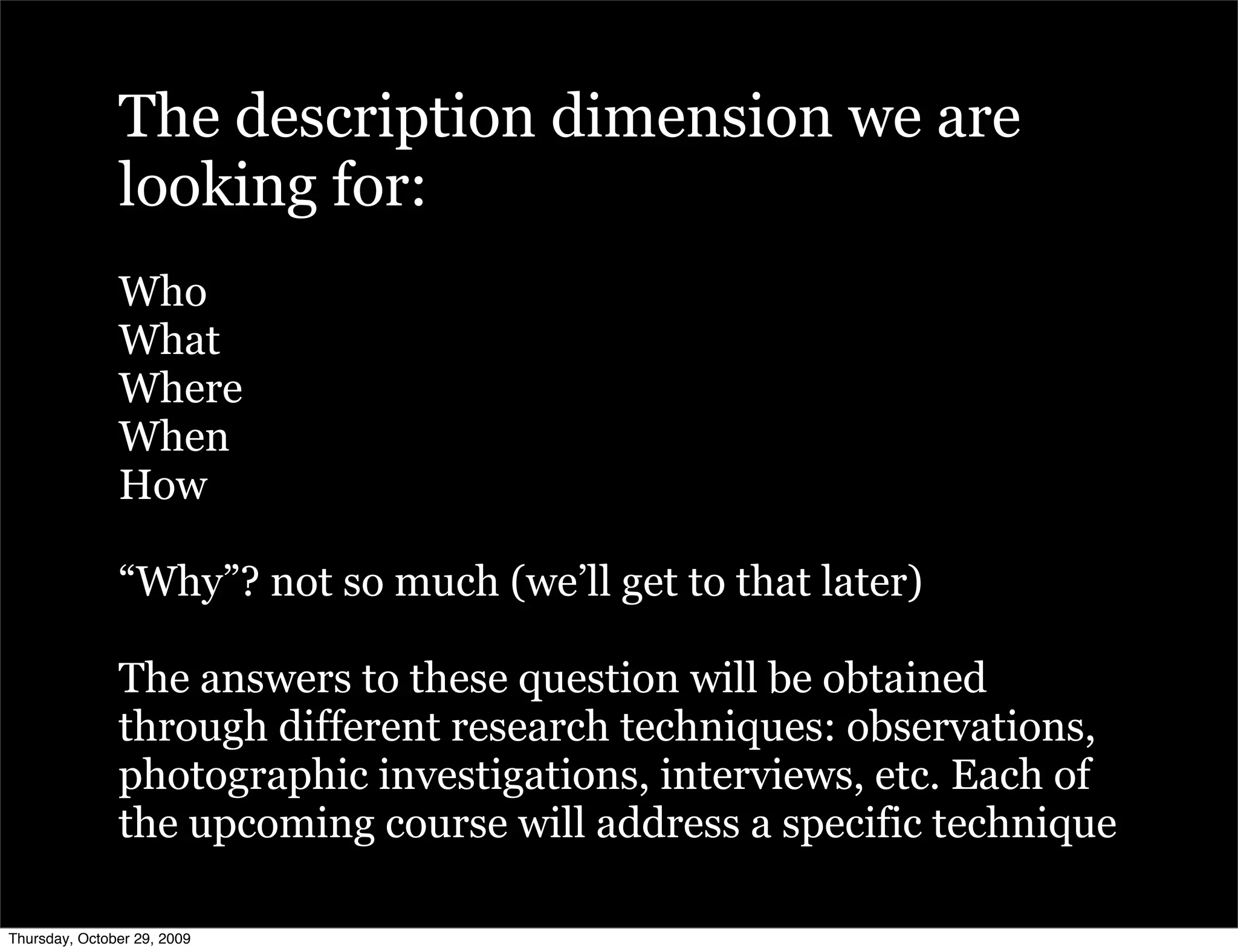 The description dimension we are
               looking for:
               Who
               What
               Where
               When
               How

               “Why”? not so much (we’ll get to that later)

               The answers to these question will be obtained
               through different research techniques: observations,
               photographic investigations, interviews, etc. Each of
               the upcoming course will address a specific technique

Thursday, October 29, 2009
 