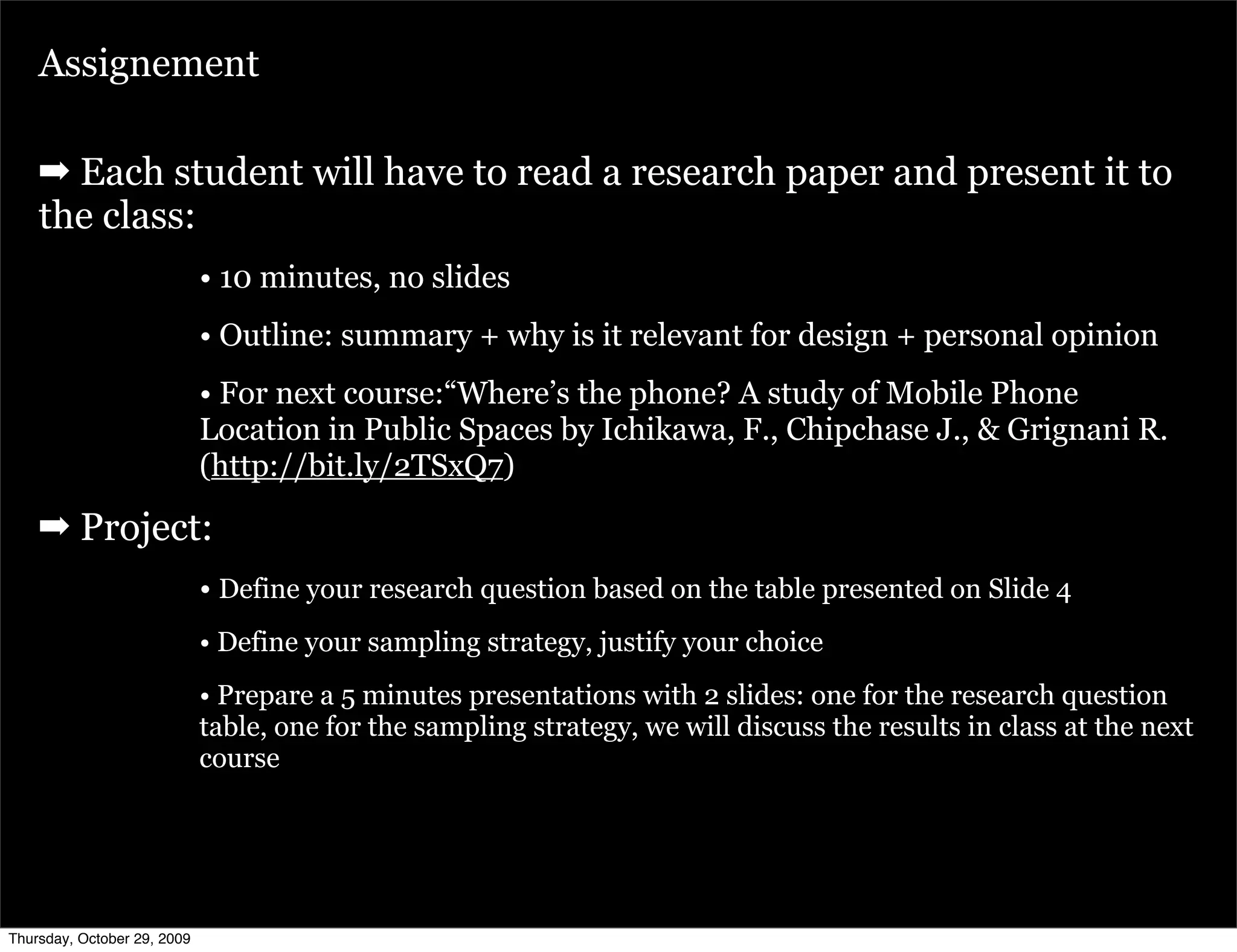Assignement

    ➡ Each student will have to read a research paper and present it to
    the class:
                             • 10 minutes, no slides
                             • Outline: summary + why is it relevant for design + personal opinion
                             • For next course:“Where’s the phone? A study of Mobile Phone
                             Location in Public Spaces by Ichikawa, F., Chipchase J., & Grignani R.
                             (http://bit.ly/2TSxQ7)

    ➡ Project:
                             • Define your research question based on the table presented on Slide 4
                             • Define your sampling strategy, justify your choice
                             • Prepare a 5 minutes presentations with 2 slides: one for the research question
                             table, one for the sampling strategy, we will discuss the results in class at the next
                             course




Thursday, October 29, 2009
 