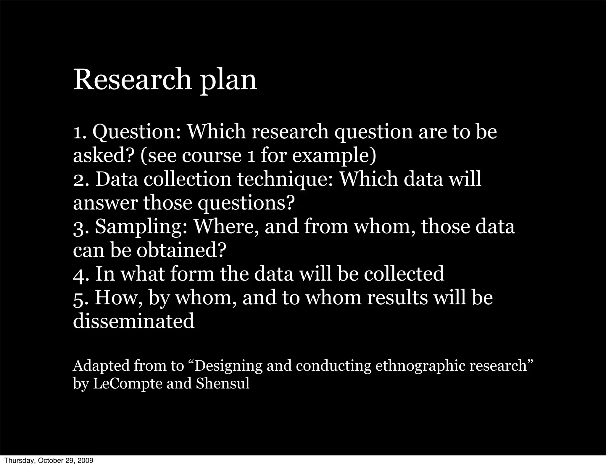 Research plan
                   1. Question: Which research question are to be
                   asked? (see course 1 for example)
                   2. Data collection technique: Which data will
                   answer those questions?
                   3. Sampling: Where, and from whom, those data
                   can be obtained?
                   4. In what form the data will be collected
                   5. How, by whom, and to whom results will be
                   disseminated

                   Adapted from to “Designing and conducting ethnographic research”
                   by LeCompte and Shensul



Thursday, October 29, 2009
 
