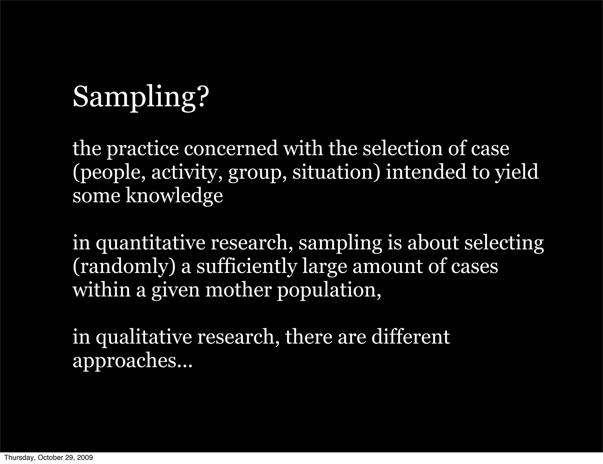 Sampling?
                   the practice concerned with the selection of case
                   (people, activity, group, situation) intended to yield
                   some knowledge

                   in quantitative research, sampling is about selecting
                   (randomly) a sufficiently large amount of cases
                   within a given mother population,

                   in qualitative research, there are different
                   approaches...



Thursday, October 29, 2009
 
