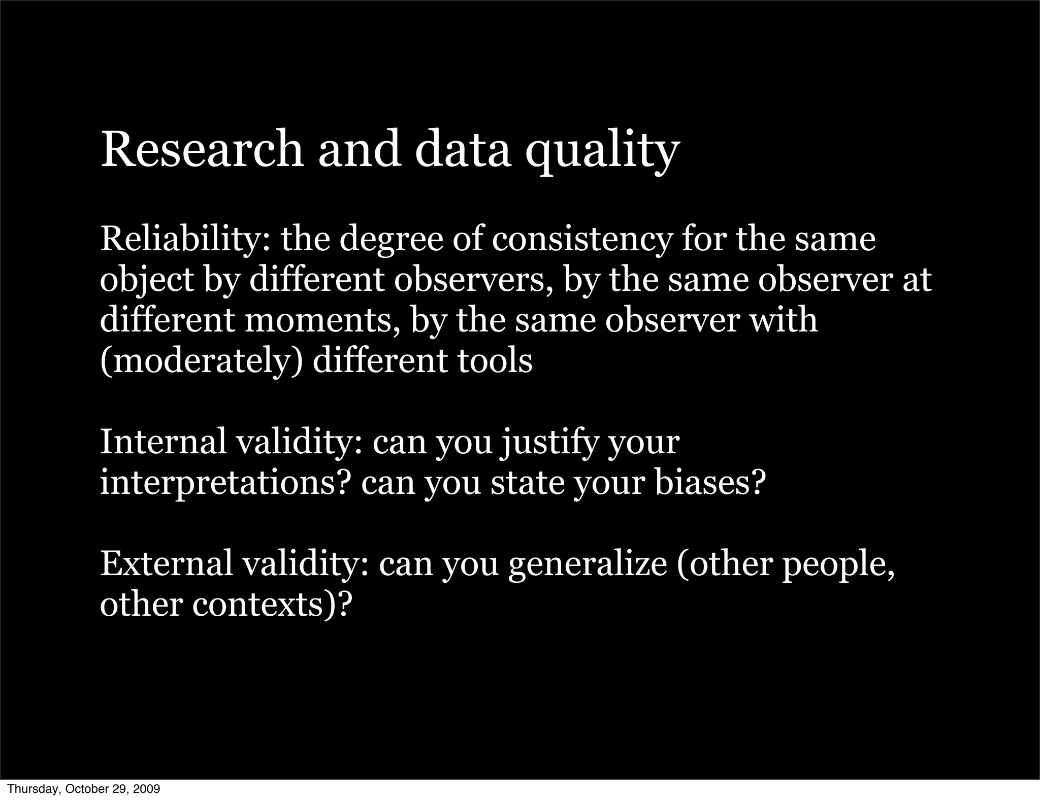 Research and data quality
               Reliability: the degree of consistency for the same
               object by different observers, by the same observer at
               different moments, by the same observer with
               (moderately) different tools

               Internal validity: can you justify your
               interpretations? can you state your biases?

               External validity: can you generalize (other people,
               other contexts)?



Thursday, October 29, 2009
 
