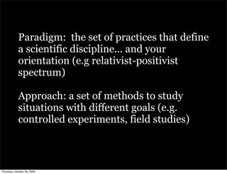 Paradigm: the set of practices that define
            a scientific discipline... and your
            orientation (e.g relativist-positivist
            spectrum)

            Approach: a set of methods to study
            situations with different goals (e.g.
            controlled experiments, field studies)



Thursday, October 29, 2009
 