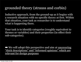 grounded theory (strauss and corbin)
         Inductive approach, from the ground-up as it begins with
         a research situation with no specific theory at first. Within
         that situation, your task as researcher is to understand
         what is happening there.

         Your task is to identify categories (roughly equivalent to
         themes or variables) and their properties (in effect their
         sub-categories).



         ➡ We will adopt this perspective and aim at uncovering
         “thick descriptions” and “informed opinions” which are
         relevant for design purposes

Thursday, October 29, 2009
 