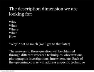 The description dimension we are
               looking for:
               Who
               What
               Where
               When
               How

               “Why”? not so much (we’ll get to that later)

               The answers to these question will be obtained
               through different research techniques: observations,
               photographic investigations, interviews, etc. Each of
               the upcoming course will address a specific technique

Thursday, October 29, 2009
 