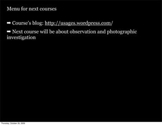 Menu for next courses

      ➡ Course’s blog: http://usages.wordpress.com/
      ➡ Next course will be about observation and photographic
      investigation




Thursday, October 29, 2009
 