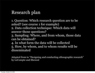 Research plan
                   1. Question: Which research question are to be
                   asked? (see course 1 for example)
                   2. Data collection technique: Which data will
                   answer those questions?
                   3. Sampling: Where, and from whom, those data
                   can be obtained?
                   4. In what form the data will be collected
                   5. How, by whom, and to whom results will be
                   disseminated

                   Adapted from to “Designing and conducting ethnographic research”
                   by LeCompte and Shensul



Thursday, October 29, 2009
 