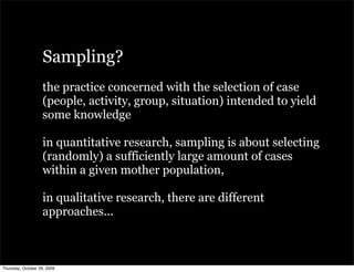 Sampling?
                   the practice concerned with the selection of case
                   (people, activity, group, situation) intended to yield
                   some knowledge

                   in quantitative research, sampling is about selecting
                   (randomly) a sufficiently large amount of cases
                   within a given mother population,

                   in qualitative research, there are different
                   approaches...



Thursday, October 29, 2009
 