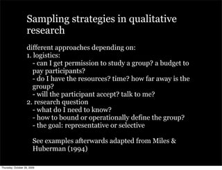 Sampling strategies in qualitative
                   research
                   different approaches depending on:
                   1. logistics:
                      - can I get permission to study a group? a budget to
                      pay participants?
                      - do I have the resources? time? how far away is the
                      group?
                      - will the participant accept? talk to me?
                   2. research question
                      - what do I need to know?
                      - how to bound or operationally define the group?
                      - the goal: representative or selective

                        See examples afterwards adapted from Miles &
                        Huberman (1994)

Thursday, October 29, 2009
 