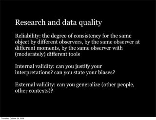 Research and data quality
               Reliability: the degree of consistency for the same
               object by different observers, by the same observer at
               different moments, by the same observer with
               (moderately) different tools

               Internal validity: can you justify your
               interpretations? can you state your biases?

               External validity: can you generalize (other people,
               other contexts)?



Thursday, October 29, 2009
 