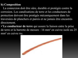 b) Composition
La connexion doit être sûre, durable et protégée contre la
corrosion. Les canalisations de terre et les conducteurs de
protection doivent être protégés mécaniquement dans les
traversées de planchers et parois et ne jamais être encastrés
directement.
Le conducteur de terre qui assure la liaison entre la prise
de terre et la barrette de mesure : 16 mm² en cuivre isolé ou 25
mm² en cuivre nu.
 
