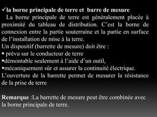 la borne principale de terre et barre de mesure
La borne principale de terre est généralement placée à
proximité du tableau de distribution. C’est la borne de
connexion entre la partie souterraine et la partie en surface
de l’installation de mise à la terre.
Un dispositif (barrette de mesure) doit être :
 prévu sur le conducteur de terre
démontable seulement à l’aide d’un outil,
mécaniquement sûr et assurer la continuité électrique.
L’ouverture de la barrette permet de mesurer la résistance
de la prise de terre
Remarque :La barrette de mesure peut être combinée avec
la borne principale de terre.
 