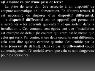 a)La bonne valeur d’une prise de terre:
La prise de terre doit être associée à un dispositif de
coupure automatique de l’alimentation. En d’autres termes, il
est nécessaire de disposer d’un dispositif différentiel.
le dispositif différentiel est un appareil qui permet de
« surveiller » les courants qui entrent et qui sortent dans la
installation… Ces courants sont égaux tant que l’installation
est exempte de défaut (le courant qui entre est le même que
celui qui sort). Par contre, si ces deux courants sont différents,
cela veut dire qu’une certaine quantité s’est enfuie par la
terre (courant de défaut). Dans ce cas, le différentiel coupe
automatiquement l’électricité avant que cela ne soit dangereux
pour les personnes.
 