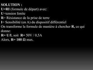 SOLUTION :
U=RI (formule de départ) avec:
U=tension limite
R= Résistance de la prise de terre
I= Sensibilité (en A) du dispositif différentiel
On transforme la formule de manière à chercher R, ce qui
donne:
R= U/I, soit R= 50V / 0,5A
Alors, R= 100 Ω max.
 