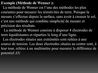 Exemple (Méthode de Wenner ):
La méthode de Wenner est l’une des méthodes les plus
courantes pour mesurer les résistivités de terre. Puisque la
mesure s’effectue depuis la surface, sans avoir à creuser le sol,
c’est une méthode qui combine simplicité de mesure et
précision des résultats.
La méthode de Wenner consiste à disposer 4 électrodes de
terre équidistantes et réparties le long d’une ligne.
Les électrodes situées aux extrémités sont reliées à une
source de tension. Les deux électrodes situées au centre sont, à
leur tour, reliées à un multimètre pour mesurer la différence de
potentiel ∆V.
 