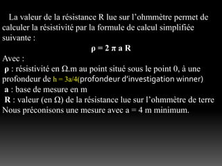 La valeur de la résistance R lue sur l’ohmmètre permet de
calculer la résistivité par la formule de calcul simplifiée
suivante :
ρ = 2 π a R
Avec :
ρ : résistivité en Ω.m au point situé sous le point 0, à une
profondeur de h = 3a/4(profondeur d’investigation winner)
a : base de mesure en m
R : valeur (en Ω) de la résistance lue sur l’ohmmètre de terre
Nous préconisons une mesure avec a = 4 m minimum.
 