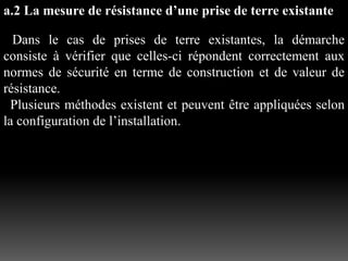 a.2 La mesure de résistance d’une prise de terre existante
Dans le cas de prises de terre existantes, la démarche
consiste à vérifier que celles-ci répondent correctement aux
normes de sécurité en terme de construction et de valeur de
résistance.
Plusieurs méthodes existent et peuvent être appliquées selon
la configuration de l’installation.
 