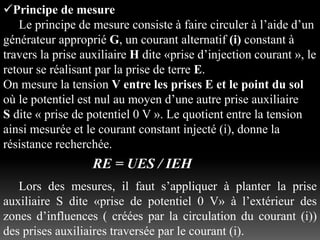 Principe de mesure
Le principe de mesure consiste à faire circuler à l’aide d’un
générateur approprié G, un courant alternatif (i) constant à
travers la prise auxiliaire H dite «prise d’injection courant », le
retour se réalisant par la prise de terre E.
On mesure la tension V entre les prises E et le point du sol
où le potentiel est nul au moyen d’une autre prise auxiliaire
S dite « prise de potentiel 0 V ». Le quotient entre la tension
ainsi mesurée et le courant constant injecté (i), donne la
résistance recherchée.
RE = UES / IEH
Lors des mesures, il faut s’appliquer à planter la prise
auxiliaire S dite «prise de potentiel 0 V» à l’extérieur des
zones d’influences ( créées par la circulation du courant (i))
des prises auxiliaires traversée par le courant (i).
 