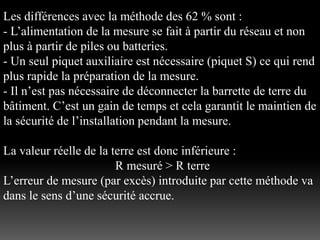 Les différences avec la méthode des 62 % sont :
- L’alimentation de la mesure se fait à partir du réseau et non
plus à partir de piles ou batteries.
- Un seul piquet auxiliaire est nécessaire (piquet S) ce qui rend
plus rapide la préparation de la mesure.
- Il n’est pas nécessaire de déconnecter la barrette de terre du
bâtiment. C’est un gain de temps et cela garantit le maintien de
la sécurité de l’installation pendant la mesure.
La valeur réelle de la terre est donc inférieure :
R mesuré > R terre
L’erreur de mesure (par excès) introduite par cette méthode va
dans le sens d’une sécurité accrue.
 