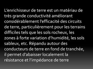 L’enrichisseur de terre est un matériau de
très grande conductivité améliorant
considérablement l’efficacité des circuits
de terre, particulièrement pour les terrains
difficiles tels que les sols rocheux, les
zones à forte variation d’humidité, les sols
sableux, etc. Répandu autour des
conducteurs de terre en fond de tranchée,
il permet d’abaisser localement la
résistance et l’impédance de terre
 