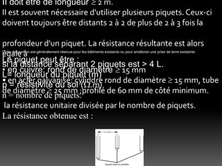 Cette disposition est généralement retenue pour les bâtiments existants ou pour améliorer une prise de terre existante.
Le piquet peut être :
• en cuivre: rond de diamètre  15 mm
• en acier galvanisé: cylindre rond de diamètre  15 mm, tube
de diamètre  25 mm ;profilé de 60 mm de côté minimum.
II doit être de longueur  2 m.
II est souvent nécessaire d'utiliser plusieurs piquets. Ceux-ci
doivent toujours être distants 2 à 2 de plus de 2 à 3 fois la
profondeur d'un piquet. La résistance résultante est alors
égale à
si la distance séparant 2 piquets est > 4 L.
L= longueur du piquet (m)
p = résistivité du sol (.m)
n = nombre de piquets.
la résistance unitaire divisée par le nombre de piquets.
La résistance obtenue est :
 
