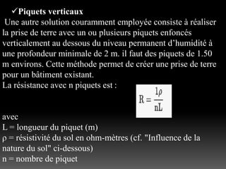 Piquets verticaux
Une autre solution couramment employée consiste à réaliser
la prise de terre avec un ou plusieurs piquets enfoncés
verticalement au dessous du niveau permanent d’humidité à
une profondeur minimale de 2 m. il faut des piquets de 1.50
m environs. Cette méthode permet de créer une prise de terre
pour un bâtiment existant.
La résistance avec n piquets est :
avec
L = longueur du piquet (m)
ρ = résistivité du sol en ohm-mètres (cf. "Influence de la
nature du sol" ci-dessous)
n = nombre de piquet
 