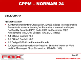 www.foxtreinamentos.com
CPPM – NORMAM 24
BIBLIOGRAFIA
REFERÊNCIAS IMO:
 1. InternationalMaritimeOrganization. (2003). Código Internacional de
Proteção de Navios e Instalações Portuárias – InternationalShip &
PortFacility Security (ISPS) Code, 2003 andDecember 2002
Amendments to SOLAS. London: IMO. (IMO-I116E).
 1.1 SOLAS Capítulo XI-1
 1.2 SOLAS Capítulo XI-2
 1.3 Código ISPS Code Parte A e Parte B
 2. OrganizaçãoInternacionaldoTrabalho. Seafarers' Hours of Work
and the Manning of Ships Convention, 1996.(No. 180).
Pág. 87
 