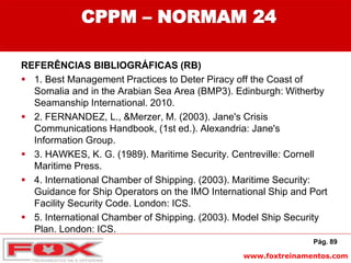 www.foxtreinamentos.com
CPPM – NORMAM 24
REFERÊNCIAS BIBLIOGRÁFICAS (RB)
 1. Best Management Practices to Deter Piracy off the Coast of
Somalia and in the Arabian Sea Area (BMP3). Edinburgh: Witherby
Seamanship International. 2010.
 2. FERNANDEZ, L., &Merzer, M. (2003). Jane's Crisis
Communications Handbook, (1st ed.). Alexandria: Jane's
Information Group.
 3. HAWKES, K. G. (1989). Maritime Security. Centreville: Cornell
Maritime Press.
 4. International Chamber of Shipping. (2003). Maritime Security:
Guidance for Ship Operators on the IMO International Ship and Port
Facility Security Code. London: ICS.
 5. International Chamber of Shipping. (2003). Model Ship Security
Plan. London: ICS.
Pág. 89
 