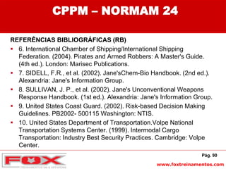 www.foxtreinamentos.com
CPPM – NORMAM 24
REFERÊNCIAS BIBLIOGRÁFICAS (RB)
 6. International Chamber of Shipping/International Shipping
Federation. (2004). Pirates and Armed Robbers: A Master's Guide.
(4th ed.). London: Marisec Publications.
 7. SIDELL, F.R., et al. (2002). Jane'sChem-Bio Handbook. (2nd ed.).
Alexandria: Jane's Information Group.
 8. SULLIVAN, J. P., et al. (2002). Jane's Unconventional Weapons
Response Handbook. (1st ed.). Alexandria: Jane's Information Group.
 9. United States Coast Guard. (2002). Risk-based Decision Making
Guidelines. PB2002- 500115 Washington: NTIS.
 10. United States Department of Transportation.Volpe National
Transportation Systems Center. (1999). Intermodal Cargo
Transportation: Industry Best Security Practices. Cambridge: Volpe
Center.
Pág. 90
 