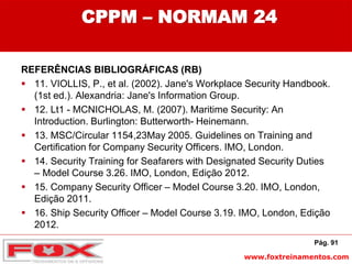 www.foxtreinamentos.com
CPPM – NORMAM 24
REFERÊNCIAS BIBLIOGRÁFICAS (RB)
 11. VIOLLIS, P., et al. (2002). Jane's Workplace Security Handbook.
(1st ed.). Alexandria: Jane's Information Group.
 12. Lt1 - MCNICHOLAS, M. (2007). Maritime Security: An
Introduction. Burlington: Butterworth- Heinemann.
 13. MSC/Circular 1154,23May 2005. Guidelines on Training and
Certification for Company Security Officers. IMO, London.
 14. Security Training for Seafarers with Designated Security Duties
– Model Course 3.26. IMO, London, Edição 2012.
 15. Company Security Officer – Model Course 3.20. IMO, London,
Edição 2011.
 16. Ship Security Officer – Model Course 3.19. IMO, London, Edição
2012.
Pág. 91
 