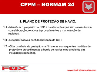 www.foxtreinamentos.com
CPPM – NORMAM 24
1. PLANO DE PROTEÇÃO DE NAVIO.
1.1 - Identificar o propósito do SSP e os elementos que são necessários à
sua elaboração, relativos à procedimentos e manutenção de
registros.
1.3 - Discorrer sobre a confidencialidade do SSP.
1.7 - Citar os níveis de proteção marítima e as consequentes medidas de
proteção e procedimentos a bordo de navios e no ambiente das
instalações portuárias.
 