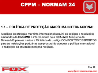 www.foxtreinamentos.com
Pág 81
CPPM – NORMAM 24
1.1 - POLÍTICA DE PROTEÇÃO MARÍTIMA INTERNACIONAL.
A política de proteção marítima internacional seguirá os códigos e resoluções
emanadas da ONU/IMO e internamente pela CCA-IMO, Ministério da
Defesa/MB para os navios e Ministério da Justiça/CONPORTOS/CESPORTOS
para as instalações portuárias que procurarão adequar a política internacional
a realidade da atividade marítima no Brasil.
 