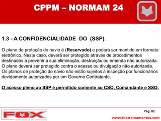 www.foxtreinamentos.com
Pág. 82
CPPM – NORMAM 24
1.3 - A CONFIDENCIALIDADE DO (SSP).
O plano de proteção do navio é (Reservado) e poderá ser mantido em formato
eletrônico. Neste caso, deverá ser protegido através de procedimentos
destinados a prevenir a sua eliminação, destruição ou emenda não autorizada.
O plano deverá ser protegido contra o acesso ou divulgação não autorizada.
Os planos de proteção do navio não estão sujeitos à inspeção por funcionários
devidamente autorizados por um Governo Contratante.
O acesso pleno ao SSP é permitido somente ao CSO, Comandante e SSO.
 