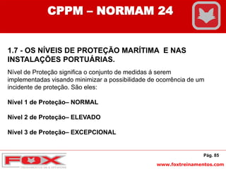 www.foxtreinamentos.com
Pág. 85
CPPM – NORMAM 24
1.7 - OS NÍVEIS DE PROTEÇÃO MARÍTIMA E NAS
INSTALAÇÕES PORTUÁRIAS.
Nível de Proteção significa o conjunto de medidas á serem
implementadas visando minimizar a possibilidade de ocorrência de um
incidente de proteção. São eles:
Nível 1 de Proteção– NORMAL
Nível 2 de Proteção– ELEVADO
Nível 3 de Proteção– EXCEPCIONAL
 