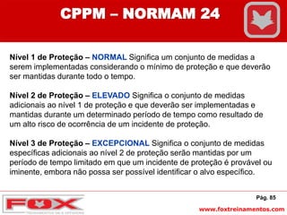 www.foxtreinamentos.com
Pág. 85
CPPM – NORMAM 24
Nível 1 de Proteção – NORMAL Significa um conjunto de medidas a
serem implementadas considerando o mínimo de proteção e que deverão
ser mantidas durante todo o tempo.
Nível 2 de Proteção – ELEVADO Significa o conjunto de medidas
adicionais ao nível 1 de proteção e que deverão ser implementadas e
mantidas durante um determinado período de tempo como resultado de
um alto risco de ocorrência de um incidente de proteção.
Nível 3 de Proteção – EXCEPCIONAL Significa o conjunto de medidas
específicas adicionais ao nível 2 de proteção serão mantidas por um
período de tempo limitado em que um incidente de proteção é provável ou
iminente, embora não possa ser possível identificar o alvo específico.
 