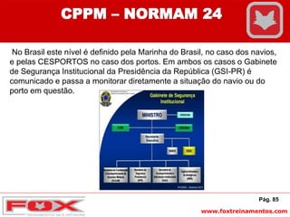 www.foxtreinamentos.com
Pág. 85
CPPM – NORMAM 24
No Brasil este nível é definido pela Marinha do Brasil, no caso dos navios,
e pelas CESPORTOS no caso dos portos. Em ambos os casos o Gabinete
de Segurança Institucional da Presidência da República (GSI-PR) é
comunicado e passa a monitorar diretamente a situação do navio ou do
porto em questão.
 