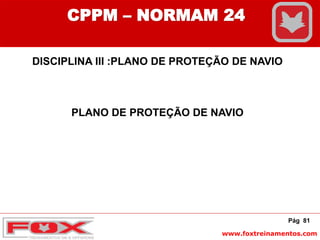 www.foxtreinamentos.com
Pág 81
CPPM – NORMAM 24
DISCIPLINA III :PLANO DE PROTEÇÃO DE NAVIO
PLANO DE PROTEÇÃO DE NAVIO
 