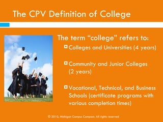 What is College Access?
   Encouraging and helping K-12 youth consider, plan for,
    and attend postsecondary institutions after high school

   Efforts are often aimed at underrepresented students,
    especially low-income and first-generation (or first in
    their families to go to college) students. However, the
    goal is college access for all.

   CPV is one of the many college access programs in
    Michigan
               © 2010, Michigan Campus Compact. All rights reserved
 