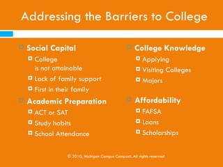 Michigan’s Need

   36.4% of Michigan’s 5.2 million working adults (ages
    25-64 years) hold at least a two-year degree,
    according to 2010 Census data. This compares to the
    national average of 38.3% (Lumina Foundation, 2012)

   62% of Michigan’s jobs will require postsecondary
    education by 2018 (Georgetown University Center
    on Education and the Workforce, 2010)

               © 2010, Michigan Campus Compact. All rights reserved
 