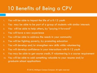10 Benefits of Being a CPV
1.    You will be able to impact the life of a K-12 youth
2.    You may be able to be part of a group of students with similar interests
3.    You will be able to help others, by “paying it forward”
4.    You will have a new experience
5.    You will be able to address the needs in your community
6.    You will be fighting poverty, by promoting education
7.    You will develop and/or strengthen new skills while volunteering
8.    You will develop confidence in your interactions with K-12 youth
9.    You may be able to get course credit, if volunteering is a course requirement
10.   You will be able to add something valuable to your resume and/or
      graduate school applications

                       © 2010, Michigan Campus Compact. All rights reserved
 