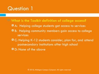 Question 1
   What is the Toolkit definition of college access?
     A: Helping college students get access to services
     B: Helping community members gain access to college
          services
     C: Helping K-12 students consider, plan for, and attend
         postsecondary institutions after high school
     D: None of the above




               © 2010, Michigan Campus Compact. All rights reserved
 