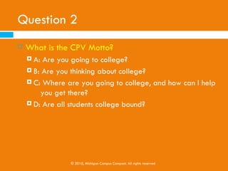 Question 2
   What is the CPV Motto?
     A: Are you going to college?
     B: Are you thinking about college?

     C: Where are you going to college, and how can I help
         you get there?
     D: Are all students college bound?




                © 2010, Michigan Campus Compact. All rights reserved
 
