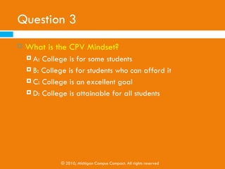 Question 3
   What is the CPV Mindset?
     A: College is for some students
     B: College is for students who can afford it

     C: College is an excellent goal

     D: College is attainable for all students




               © 2010, Michigan Campus Compact. All rights reserved
 