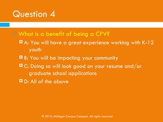 Question 4
   What is a benefit of being a CPV?
     A: You like working with K-12 youth
     B: You want to do something tangible to impact your
         community
     C: Doing so will look good on your resume and/or
                 graduate school applications
     D: All of the above




             © 2010, Michigan Campus Compact. All rights reserved
 